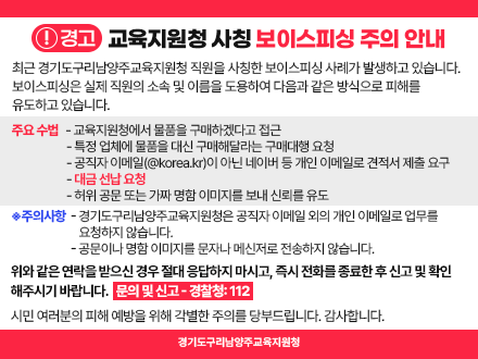 교육지원청 사칭 보이스피싱 주의 안내 경고: 교육지원청 사칭 보이스피싱 주의 안내  최근 경기도구리남양주교육지원청 직원을 사칭한 보이스피싱 사례가 발생하고 있습니다. 보이스피싱은 실제 직원의 소속 및 이름을 도용하여 다음과 같은 방식으로 피해를 유도하고 있습니다.  주요 수법  교육지원청에서 물품을 구매하겠다고 접근  특정 업체에 물품을 대신 구매해달라는 구매대행 요청  공직자 이메일(@korea.kr)이 아닌 네이버 등 개인 이메일로 견적서 제출 요구  대금 선납 요청  허위 공문 또는 가짜 명함 이미지를 보내 신뢰를 유도  ◈ 주의사항  경기도구리남양주교육지원청은 공직자 이메일 외의 개인 이메일로 업무를 요청하지 않습니다.  공문이나 명함 이미지를 문자나 메신저로 전송하지 않습니다.  위와 같은 연락을 받으신 경우 절대 응답하지 마시고, 즉시 전화를 종료한 후 신고 및 확인해주시기 바랍니다. 문의 및 신고 - 경찰청: 112  시민 여러분의 피해 예방을 위해 각별한 주의를 당부드립니다. 감사합니다.  경기도구리남양주교육지원청