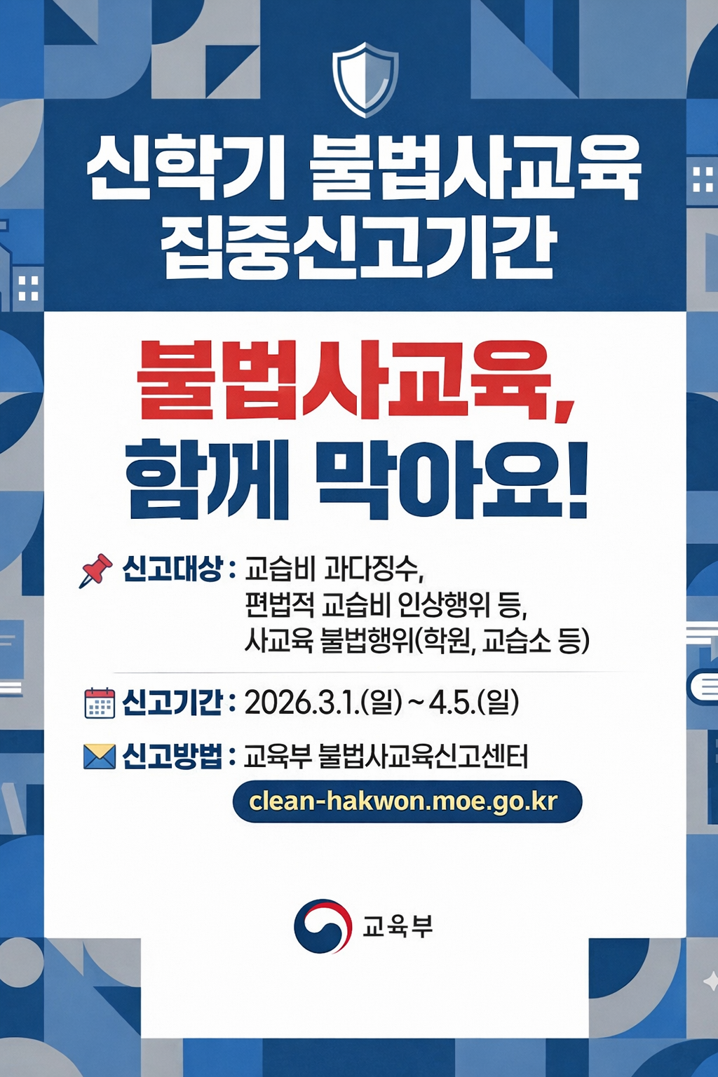 신학기 불법사교육 집중신고기간. 불법사교육, 함께 막아요!. 신고대상: 교습비 과다징수, 편법적 교습비 인상행위 등, 사교육 불법행위(학원, 교습소 등). 신고기간: 2026.3.1.(일)~4.5.(일). 신고방법: 교육부 불법사교육신고센터(clean-hakwon.moe.go.kr)