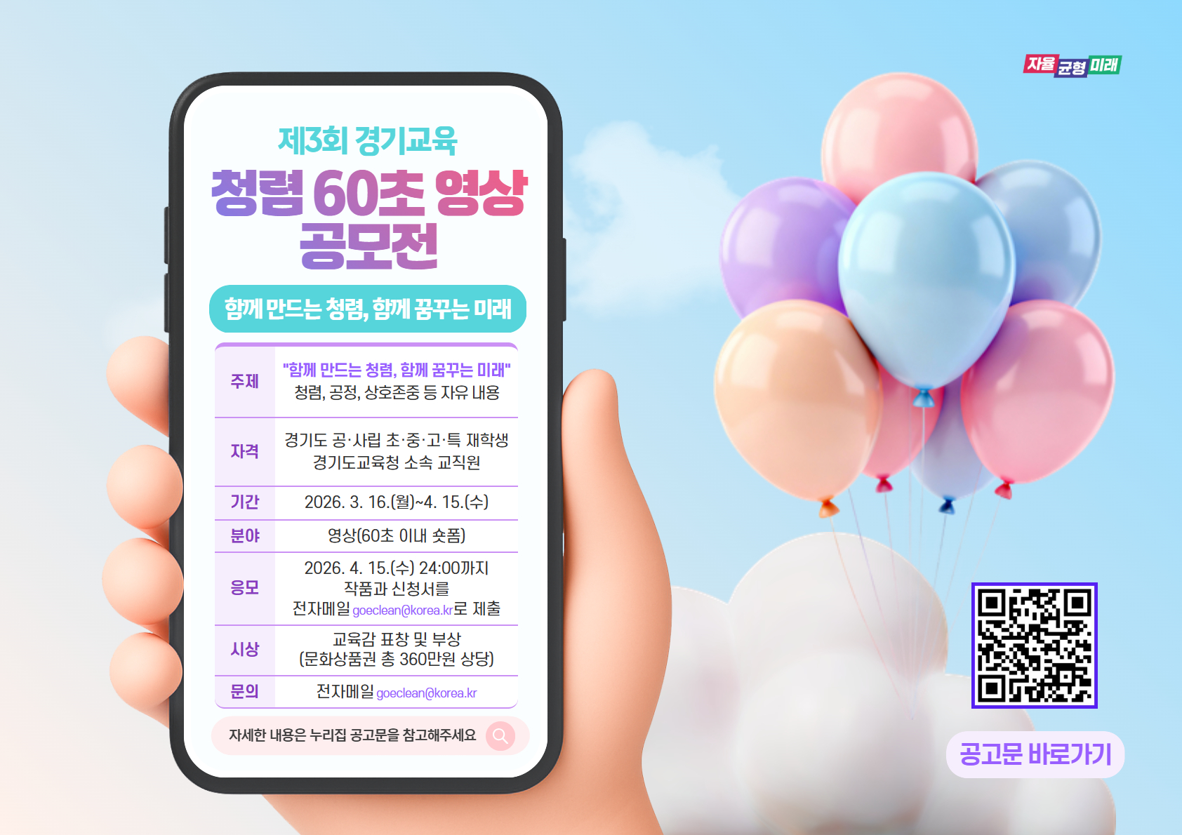 제3회 경기교육 청렴 60초 영상 공모전 / 함께 만드는 청렴, 함께 꿈꾸는 미래 / 주제: "함께 만드는 청렴, 함께 꿈꾸는 미래", 청렴, 공정, 상호존중 등 자유 내용 / 자격: 경기도 공사립 초중고특 재학생, 경기도교육청 소속 교직원 / 기간: 2026. 3. 16.(월) ~ 4. 15.(수) / 분야: 영상(60초 이내 숏폼) / 응모: 2026. 4. 15.(수) 24:00까지 작품과 신청서를 전자메일(goeclean@korea.kr)로 제출 / 시상: 교육감 표창 및 부상(문화상품권 총 360만원 상당) / 문의: 전자메일(goeclean@korea.kr) / 자세한 내용은 누리집 공고문을 참고해주세요.